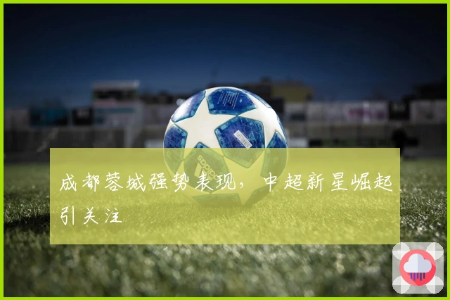 成都蓉城强势表现，中超新星崛起引关注