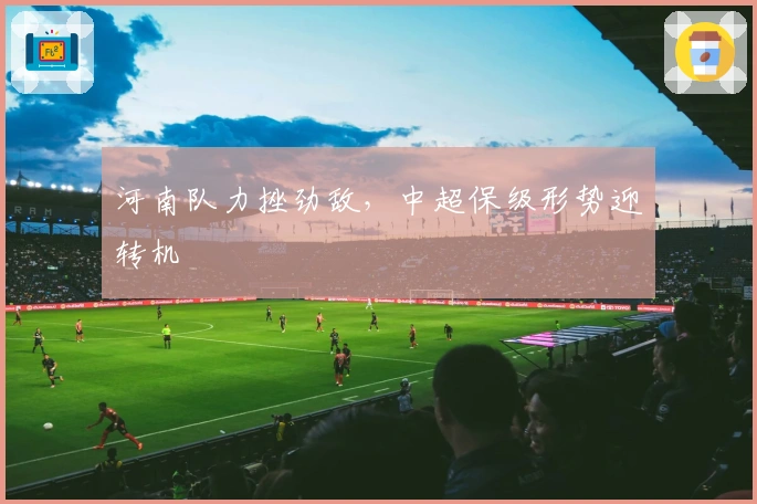 河南队力挫劲敌，中超保级形势迎转机