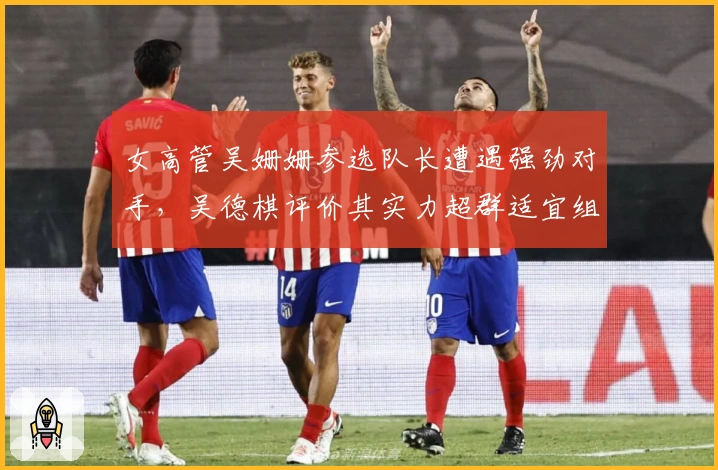 女高管吴姗姗参选队长遭遇强劲对手，吴德棋评价其实力超群适宜组员