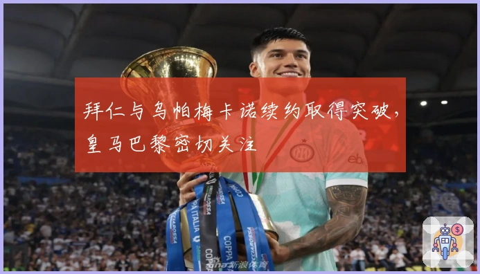 拜仁与乌帕梅卡诺续约取得突破，皇马巴黎密切关注