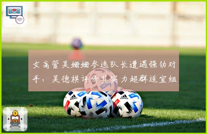 女高管吴姗姗参选队长遭遇强劲对手，吴德棋评价其实力超群适宜组员