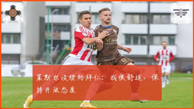 莱默尔谈续约拜仁：我很舒适，保持开放态度