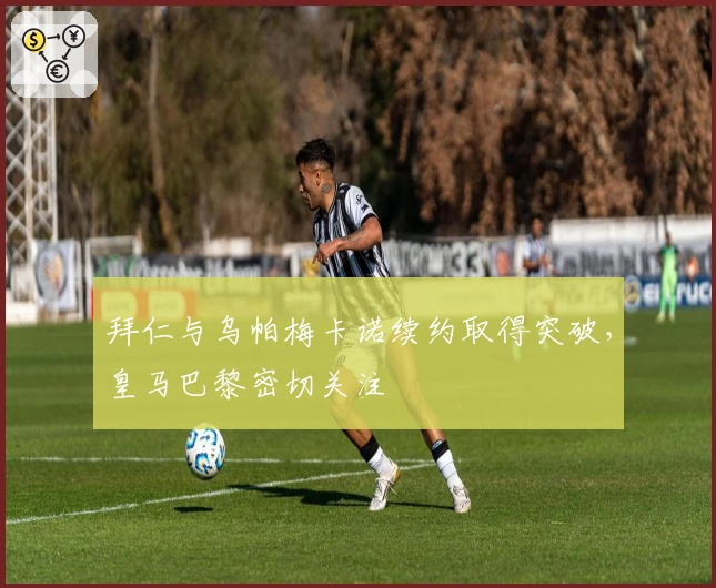 拜仁与乌帕梅卡诺续约取得突破，皇马巴黎密切关注